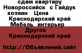 сдам квартиру Новороссийск, с.Гайдук,хозяин › Цена ­ 15 000 - Краснодарский край Мебель, интерьер » Другое   . Краснодарский край